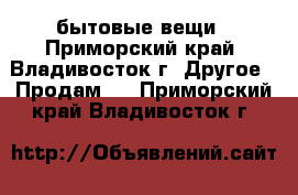 бытовые вещи - Приморский край, Владивосток г. Другое » Продам   . Приморский край,Владивосток г.